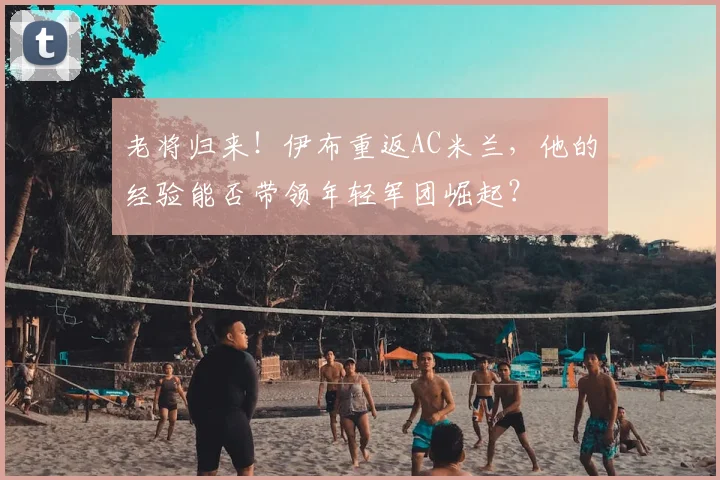 老将归来！伊布重返AC米兰，他的经验能否带领年轻军团崛起？