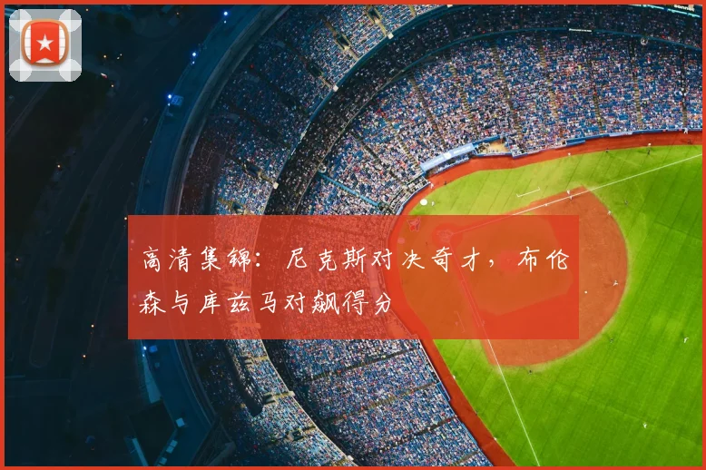 高清集锦：尼克斯对决奇才，布伦森与库兹马对飙得分