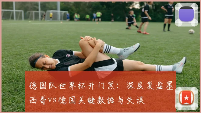 德国队世界杯开门黑：深度复盘墨西哥vs德国关键数据与失误
